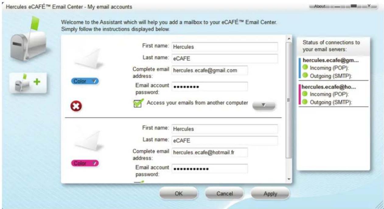 Hercules eCAFÉ™ Email Center - My email accounts Welcome to the Assistant which will help you add a mailbox to your eCAFÉ™ Email Center. Simply follow the instructions displayed below. First name: Hercules Last name: eCAFE Complete email address: hercules.ecafe@gmail.com Email account password: ********** Access your emails from another computer Status of connections to your email servers: hercules.ecafe@gm... Incoming (POP): Outgoing (SMTP): hercules.ecafe@ho... Incoming (POP): Outgoing (SMTP): First name: Hercules Last name: eCAFE Complete email address: hercules.ecafe@hotmail.fr Email account password: ********** OK Cancel Apply