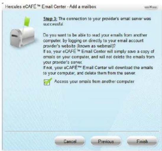 Hercules eCAFÉ™ Email Center - Add a mailbox Step 3: The connection to your provider's email server was successful. Do you want to be able to read your emails from another computer, by logging on directly to your email account provider's website (known as webmail)? If so, your eCAFÉ™ Email Center will simply save a copy of emails on your computer, and will not delete the emails from your provider's server. If not, your eCAFÉ™ Email Center will download the emails to your computer, and delete them from the server. ✓ Access your emails from another computer Cancel Previous Finish