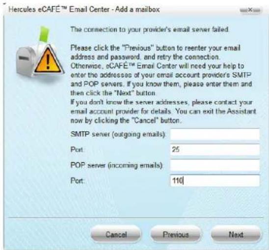 Hercules eCAFÉ™ Email Center - Add a mailbox The connection to your provider's email server failed. Please click the "Previous" button to reenter your email address and password, and retry the connection. Otherwise, eCAFÉ™ Email Center will need your help to enter the addresses of your email account provider's SMTP and POP servers. If you know them, please enter them and then click the "Next" button. If you don't know the server addresses, please contact your email account provider for details. You can exit the Assistant now by clicking the "Cancel" button. SMTP server (outgoing emails): Port: 25 POP server (incoming emails): Port: 110 Cancel Previous Next