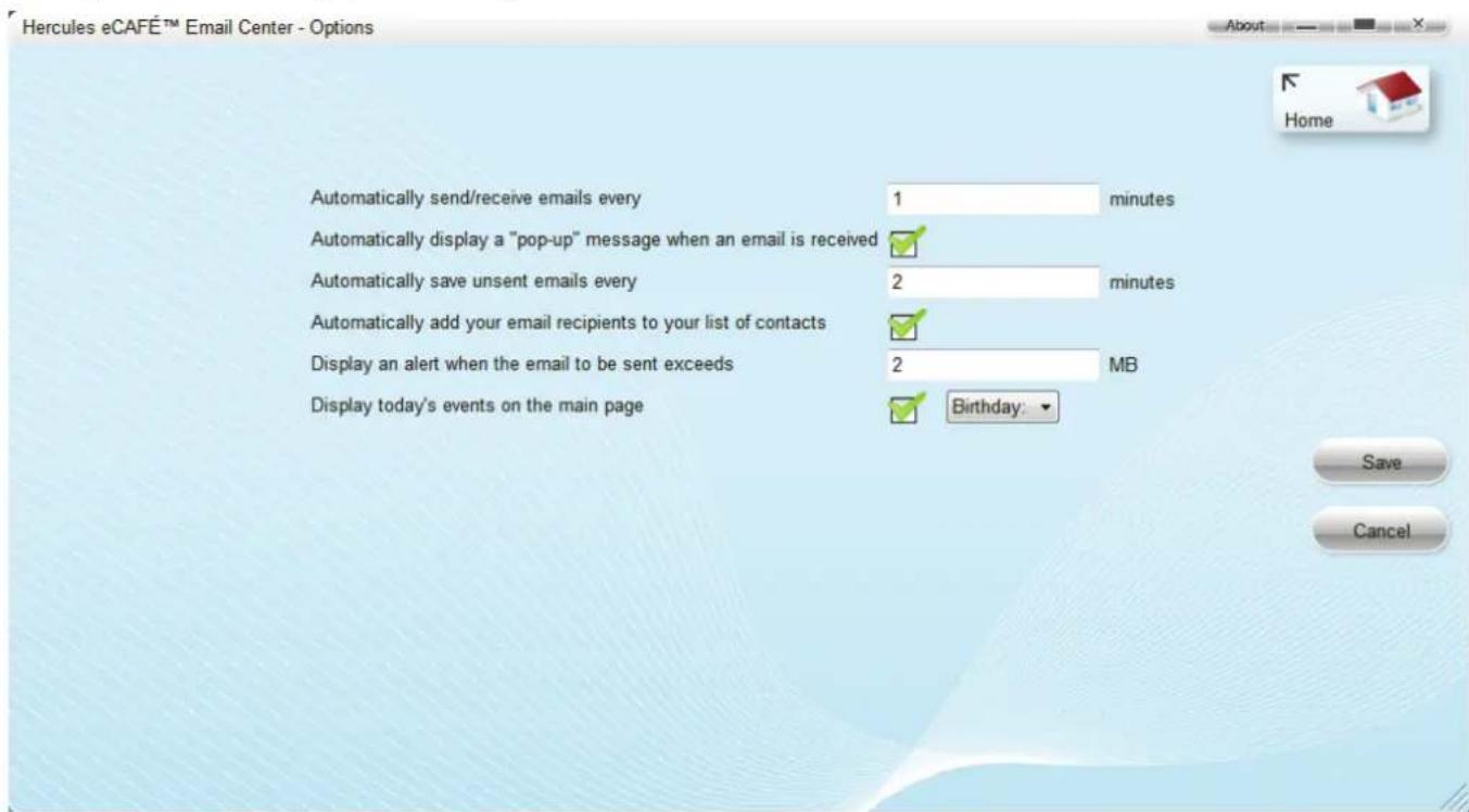 Hercules eCAFÉ™ Email Center - Options Automatically send/receive emails every 1 minutes Automatically display a "pop-up" message when an email is received ✓ Automatically save unsent emails every 2 minutes Automatically add your email recipients to your list of contacts ✓ Display an alert when the email to be sent exceeds 2 MB Display today's events on the main page ✓ Birthday: ▼ Save Cancel
