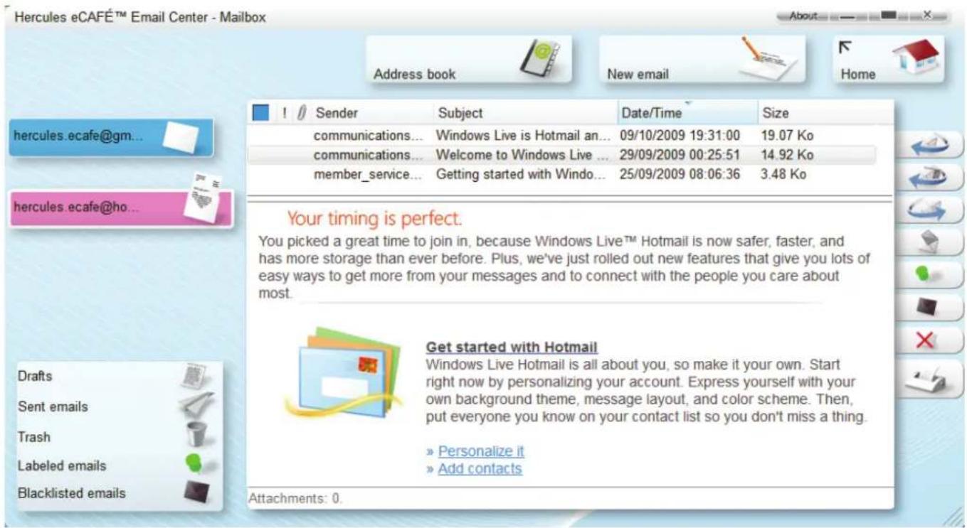 Hercules eCAFÉ™ Email Center - Mailbox Address book New email Home hercules.ecafe@gm... hercules.ecafe@ho... Drafts Sent emails Trash Labeled emails Blacklisted emails Sender Subject Date/Time Size communications... Windows Live is Hotmail an... 09/10/2009 19:31:00 19.07 Ko communications... Welcome to Windows Live ... 29/09/2009 00:25:51 14.92 Ko member_service... Getting started with Windo... 25/09/2009 08:06:36 3.48 Ko Your timing is perfect. You picked a great time to join in, because Windows Live™ Hotmail is now safer, faster, and has more storage than ever before. Plus, we've just rolled out new features that give you lots of easy ways to get more from your messages and to connect with the people you care about most. Get started with Hotmail Windows Live Hotmail is all about you, so make it your own. Start right now by personalizing your account. Express yourself with your own background theme, message layout, and color scheme. Then, put everyone you know on your contact list so you don't miss a thing. » Personalize it » Add contacts Attachments: 0.