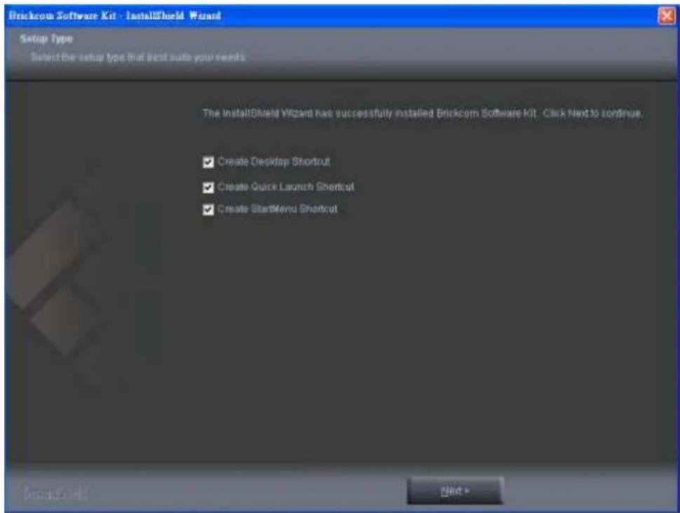Brickcom Software Kit - InstallShield Wizard Setup Type Select the setup type that best auto your needs The InstallShield Wizard has successfully installed Brickcom Software Kit. Click Next to continue. ✓ Create Desktop Shortcut ✓ Create Quick Launch Shortcut ✓ Create StartMenu Shortcut Next •