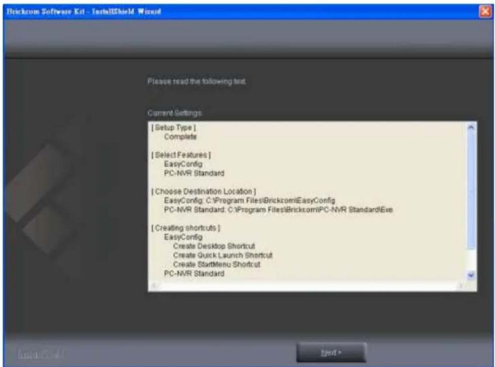 Brickcom Software Kit - InstallShield Wizard Please read the following text. Current Settings [ Setup Type ] Complete [ Select Features ] EasyConfig PC-NVR Standard [ Choose Destination Location ] EasyConfig: C:\Program Files\Brickcom\EasyConfig PC-NVR Standard: C:\Program Files\Brickcom\PC-NVR Stan…