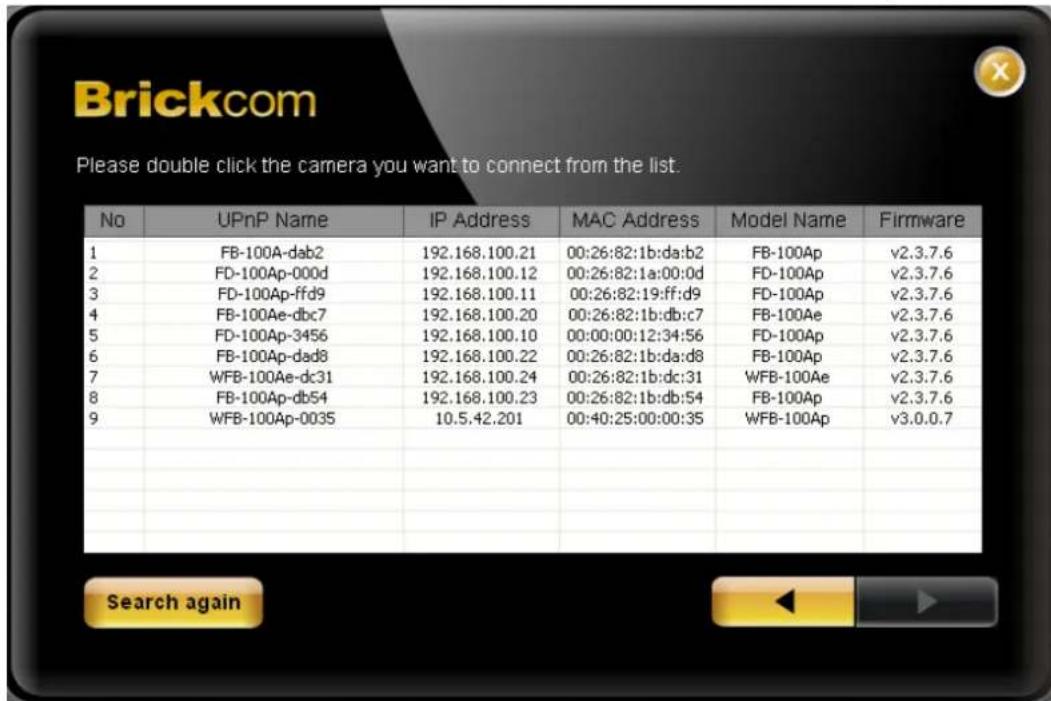 Brickcom Please double click the camera you want to connect from the list. No UPnP Name IP Address MAC Address Model Name Firmware 1 FB-100A-dab2 192.168.100.21 00:26:82:1b:da:b2 FB-100Ap v2.3.7.6 2 FD-100Ap-000d 192.168.100.12 00:26:82:1a:00:0d FD-100Ap v2.3.7.6 3 FD-100Ap-ffd9 192.168.100.11 00:26…