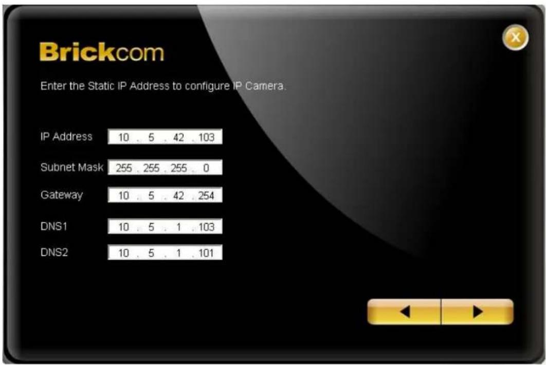 Brickcom Enter the Static IP Address to configure IP Camera. IP Address 10 . 5 . 42 . 103 Subnet Mask 255 . 255 . 255 . 0 Gateway 10 . 5 . 42 . 254 DNS1 10 . 5 . 1 . 103 DNS2 10 . 5 . 1 . 101