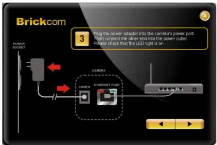 Brickcom 3 Plug the power adapter into the camera's power port. Then connect the other end into the power outlet. Please check that the LED light is on. POWER SOCKET CAMERA POWER ETHERNET PORT