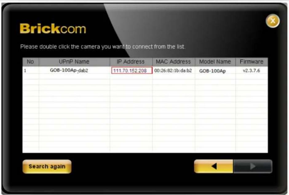 Brickcom Please double click the camera you want to connect from the list. No UPnP Name IP Address MAC Address Model Name Firmware 1 GOB-100Ap-dsb2 111.70.152.208 00:26:82:1b:da:b2 GOB-100Ap v2.3.7.6 Search again