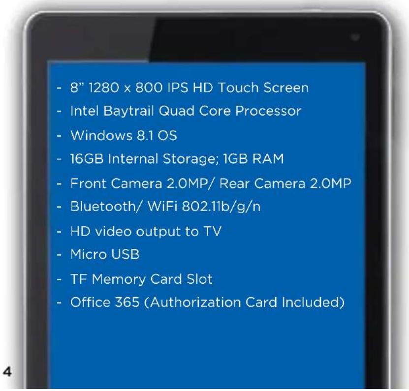 - 8" 1280 x 800 IPS HD Touch Screen - Intel Baytrail Quad Core Processor - Windows 8.1 OS - 16GB Internal Storage; 1GB RAM - Front Camera 2.0MP/ Rear Camera 2.0MP - Bluetooth/ WiFi 802.11b/g/n - HD video output to TV - Micro USB - TF Memory Card Slot - Office 365 (Authorization Card Included)