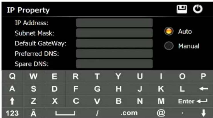 IP Property IP Address: Subnet Mask: Default GateWay: Preferred DNS: Spare DNS: Auto Manual Q W E R T Y U I O P A S D F G H J K L ← ↑ Z X C V B N M Enter← 123 Ã / .com @ · ↓