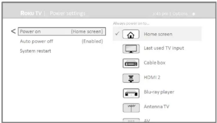 Roku TV | Power settings 3:45 pm | Options * < Power on (Home screen) Auto power off (Enabled) System restart Always power on to... ✓ Home screen Last used TV input Cable box HDMI 2 Blu-ray player Antenna TV AV