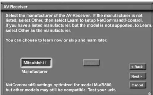 AV Receiver Select the manufacturer of the AV Receiver. If the manufacturer is not listed, select Other, then select Learn to setup NetCommand® control. If you have a listed manufacturer, but the model is not supported, to Learn, select Other as the manufacturer. You can choose to learn now or skip and learn later. Mitsubishi 1 Manufacturer < Back Next > Cancel NetCommand® settings optimized for model M-VR800, but other models may still be compatible. Test your unit.
