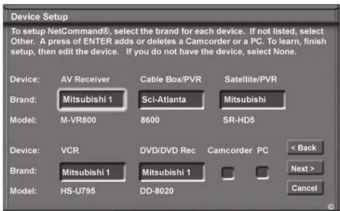 Device Setup To setup NetCommand®, select the brand for each device. If not listed, select Other. A press of ENTER adds or deletes a Camcorder or a PC. To learn, finish setup, then edit the device. If you do not have the device, select None. Device: AV Receiver Cable Box/PVR Satellite/PVR Brand: Mitsubishi 1 Sci-Atlanta Mitsubishi Model: M-VR800 8600 SR-HD5 Device: VCR DVD/DVD Rec Camcorder PC < Back Brand: Mitsubishi 1 Mitsubishi 1 Next > Model: HS-U795 DD-8020 Cancel