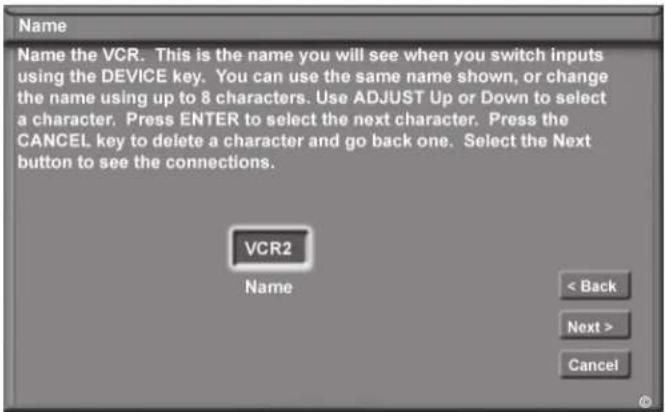 Name Name the VCR. This is the name you will see when you switch inputs using the DEVICE key. You can use the same name shown, or change the name using up to 8 characters. Use ADJUST Up or Down to select a character. Press ENTER to select the next character. Press the CANCEL key to delete a character and go back one. Select the Next button to see the connections. VCR2 Name < Back Next > Cancel