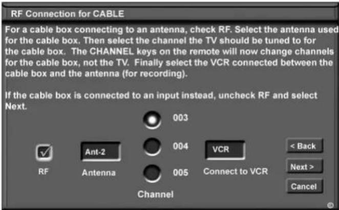 RF Connection for CABLE For a cable box connecting to an antenna, check RF. Select the antenna used for the cable box. Then select the channel the TV should be tuned to for the cable box. The CHANNEL keys on the remote will now change channels for the cable box, not the TV. Finally select the VCR connected between the cable box and the antenna (for recording). If the cable box is connected to an input instead, uncheck RF and select Next. 003 004 VCR < Back Next > Cancel RF Ant-2 Antenna 005 Channel 003 004 005 Connect to VCR