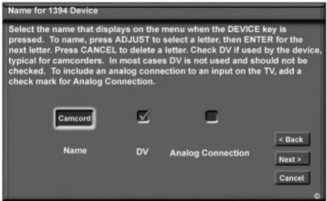 Name for 1394 Device Select the name that displays on the menu when the DEVICE key is pressed. To name, press ADJUST to select a letter, then ENTER for the next letter. Press CANCEL to delete a letter. Check DV if used by the device, typical for camcorders. In most cases DV is not used and should not be checked. To include an analog connection to an input on the TV, add a check mark for Analog Connection. Camcord Name DV Analog Connection < Back Next > Cancel