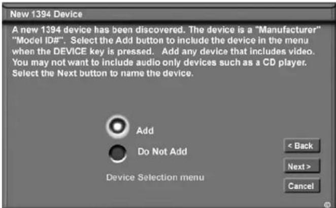 New 1394 Device A new 1394 device has been discovered. The device is a "Manufacturer" "Model ID#". Select the Add button to include the device in the menu when the DEVICE key is pressed. Add any device that includes video. You may not want to include audio only devices such as a CD player. Select the Next button to name the device. Add Do Not Add Device Selection menu < Back Next > Cancel
