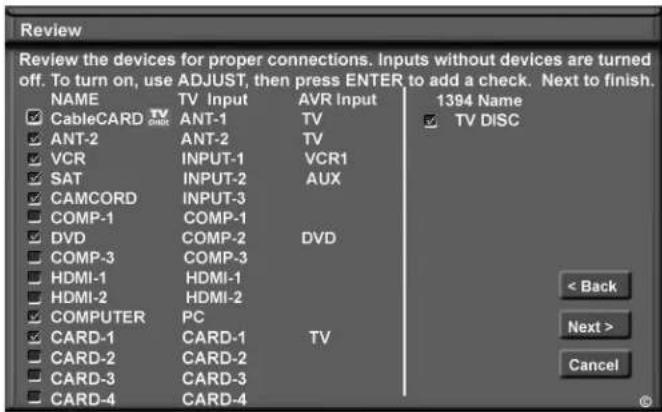 Review Review the devices for proper connections. Inputs without devices are turned off. To turn on, use ADJUST, then press ENTER to add a check. Next to finish. NAME TV Input AVR Input 1394 Name CableCARD TV ANT-1 ANT-2 TV TV DISC ANT-2 ANT-2 TV VCR INPUT-1 VCR1 SAT INPUT-2 AUX CAMCORD INPUT-3 COMP-1 COMP-1 DVD COMP-2 DVD COMP-3 COMP-3 HDMI-1 HDMI-1 HDMI-2 HDMI-2 COMPUTER PC CARD-1 CARD-1 TV CARD-2 CARD-2 CARD-3 CARD-3 CARD-4 CARD-4 < Back Next > Cancel