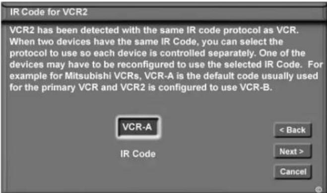 IR Code for VCR2 VCR2 has been detected with the same IR code protocol as VCR. When two devices have the same IR Code, you can select the protocol to use so each device is controlled separately. One of the devices may have to be reconfigured to use the selected IR Code. For example for Mitsubishi VCRs, VCR-A is the default code usually used for the primary VCR and VCR2 is configured to use VCR-B. VCR-A IR Code < Back Next > Cancel