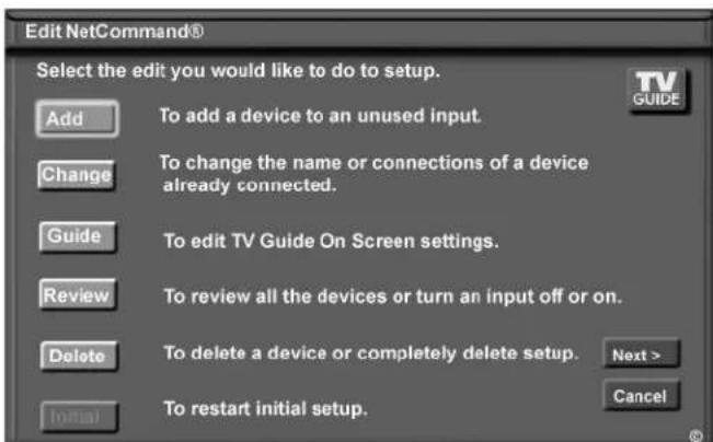 Edit NetCommand® Select the edit you would like to do to setup. Add To add a device to an unused input. Change To change the name or connections of a device already connected. Guide To edit TV Guide On Screen settings. Review To review all the devices or turn an input off or on. Delete To delete a device or completely delete setup. Next > Initial To restart initial setup. Cancel