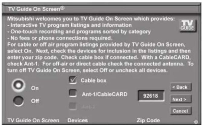 TV Guide On Screen® Mitsubishi welcomes you to TV Guide On Screen which provides: - Interactive TV program listings and information - One-touch recording and programs sorted by category - No fees or phone connections required. For cable or off air program listings provided by TV Guide On Screen, select On. Next, check the devices for inclusion in the listings and then enter your zip code. Check cable box if connected. With a CableCARD, check Ant-1. For off-air or direct cable check the connected antenna. To turn off TV Guide On Screen, select Off or uncheck all devices. Cable box Ant-1/CableCARD 92618 < Back Next > Cancel On Off Ant-1 TV Guide On Screen Devices Zip Code