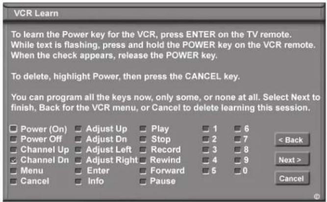 VCR Learn To learn the Power key for the VCR, press ENTER on the TV remote. While text is flashing, press and hold the POWER key on the VCR remote. When the check appears, release the POWER key. To delete, highlight Power, then press the CANCEL key. You can program all the keys now, only some, or none at all. Select Next to finish, Back for the VCR menu, or Cancel to delete learning this session. Power (On) Adjust Up Play 1 6 Power Off Adjust Dn Stop 2 7 Channel Up Adjust Left Record 3 8 Channel Dn Adjust Right Rewind 4 9 Menu Enter Forward 5 0 Cancel Info Pause < Back Next > Cancel