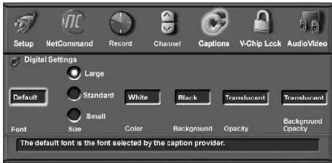 Setup NetCommand Record Channel Captions V-Chip Lock AudioVideo Digital Settings Large Default Standard White Black Translucent Translucent Small Font Size Color Background Opacity Background Opacity The default font is the font selected by the caption provider.