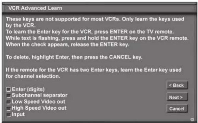 VCR Advanced Learn These keys are not supported for most VCRs. Only learn the keys used by the VCR. To learn the Enter key for the VCR, press ENTER on the TV remote. While text is flashing, press and hold the ENTER key on the VCR remote. When the check appears, release the ENTER key. To delete, highlight Enter, then press the CANCEL key. If the remote for the VCR has two Enter keys, learn the Enter key used for channel selection. Enter (digits) Subchannel separator Low Speed Video out High Speed Video out Input < Back Next > Cancel