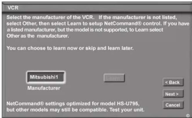 VCR Select the manufacturer of the VCR. If the manufacturer is not listed, select Other, then select Learn to setup NetCommand® control. If you have a listed manufacturer, but the model is not supported, to Learn select Other as the manufacturer. You can choose to learn now or skip and learn later. Mitsubishi1 Manufacturer < Back Next > Cancel NetCommand® settings optimized for model HS-U795, but other models may still be compatible. Test your unit.
