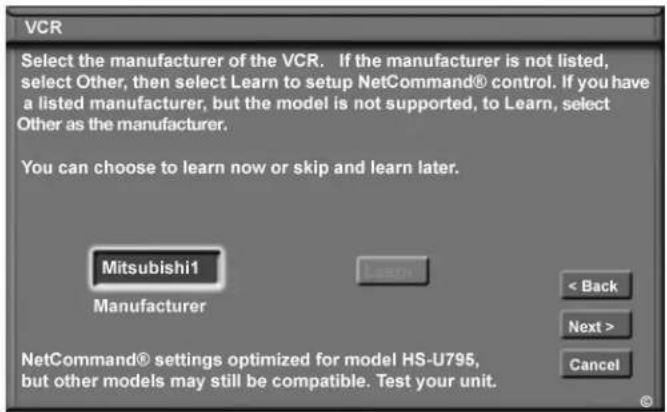 VCR Select the manufacturer of the VCR. If the manufacturer is not listed, select Other, then select Learn to setup NetCommand® control. If you have a listed manufacturer, but the model is not supported, to Learn, select Other as the manufacturer. You can choose to learn now or skip and learn later. Mitsubishi1 Manufacturer < Back Next > Cancel NetCommand® settings optimized for model HS-U795, but other models may still be compatible. Test your unit.
