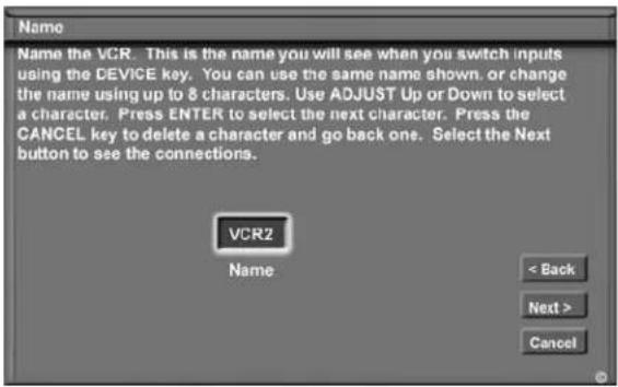 Name Name the VCR. This is the name you will see when you switch inputs using the DEVICE key. You can use the same name shown, or change the name using up to 8 characters. Use ADJUST Up or Down to select a character. Press ENTER to select the next character. Press the CANCEL key to delete a character and go back one. Select the Next button to see the connections. VCR2 Name < Back Next > Cancel