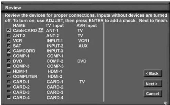 Review Review the devices for proper connections. Inputs without devices are turned off. To turn on, use ADJUST, then press ENTER to add a check. Next to finish. NAME TV Input AVR Input CableCARD TV ANT-1 ANT-2 TV ANT-2 ANT-2 TV VCR INPUT-1 VCR1 SAT INPUT-2 AUX CAMCORD INPUT-3 COMP-1 COMP-1 DVD COMP-2 DVD COMP-3 COMP-3 HDMI-1 HDMI-1 COMPUTER HDMI-2 CARD-1 CARD-1 TV CARD-2 CARD-2 CARD-3 CARD-3 CARD-4 CARD-4 < Back Next > Cancel