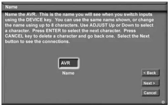 Name Name the AVR. This is the name you will see when you switch inputs using the DEVICE key. You can use the same name shown, or change the name using up to 8 characters. Use ADJUST Up or Down to select a character. Press ENTER to select the next character. Press CANCEL key to delete a character and go back one. Select the Next button to see the connections. AVR Name < Back Next > Cancel