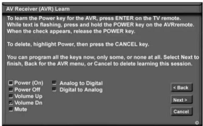 AV Receiver (AVR) Learn To learn the Power key for the AVR, press ENTER on the TV remote. While text is flashing, press and hold the POWER key on the AVRremote. When the check appears, release the POWER key. To delete, highlight Power, then press the CANCEL key. You can program all the keys now, only some, or none at all. Select Next to finish, Back for the AVR menu, or Cancel to delete learning this session. Power (On) Power Off Volume Up Volume Dn Mute Analog to Digital Digital to Analog < Back Next > Cancel