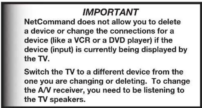 IMPORTANT NetCommand does not allow you to delete a device or change the connections for a device (like a VCR or a DVD player) if the device (input) is currently being displayed by the TV. Switch the TV to a different device from the one you are changing or deleting. To change the A/V receiver, you need to be listening to the TV speakers.