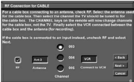 RF Connection for CABLE For a cable box connecting to an antenna, check RF. Select the antenna used for the cable box. Then select the channel the TV should be tuned to for the cable box. The CHANNEL keys on the remote will now change channels for the cable box, not the TV. Finally select the VCR connected between the cable box and the antenna (for recording). If the cable box is connected to an input instead, uncheck RF and select Next. 003 004 VCR < Back Next > Cancel RF Ant 2 Antenna 005 Channel 005 Connect to VCR