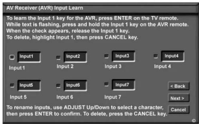 AV Receiver (AVR) Input Learn To learn the Input 1 key for the AVR, press ENTER on the TV remote. While text is flashing, press and hold the Input 1 key on the AVR remote. When the check appears, release the Input 1 key. To delete, highlight Input 1, then press CANCEL key. Input 1 Input 2 Input 3 Input 4 Input 5 Input 6 Input 7 < Back Next > Cancel To rename inputs, use ADJUST Up/Down to select a character, then press ENTER to confirm. To delete, press the CANCEL key.