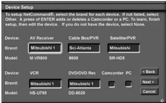Device Setup To setup NetCommand®, select the brand for each device. If not listed, select Other. A press of ENTER adds or deletes a Camcorder or a PC. To learn, finish setup, then edit the device. If you do not have the device, select None. Device: AV Receiver Cable Box/PVR Satellite/PVR Brand: Mitsubishi 1 Sci-Atlanta Mitsubishi Model: M-VR800 8600 SR-HD5 Device: VCR DVD/DVD Rec Camcorder PC < Back Brand: Mitsubishi 1 Mitsubishi 1 Next > Model: HS-U795 DD-8020 Cancel