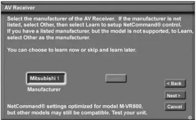 AV Receiver Select the manufacturer of the AV Receiver. If the manufacturer is not listed, select Other, then select Learn to setup NetCommand® control. If you have a listed manufacturer, but the model is not supported, to Learn, select Other as the manufacturer. You can choose to learn now or skip and learn later. Mitsubishi 1 Manufacturer < Back Next > Cancel NetCommand® settings optimized for model M-VR800, but other models may still be compatible. Test your unit.