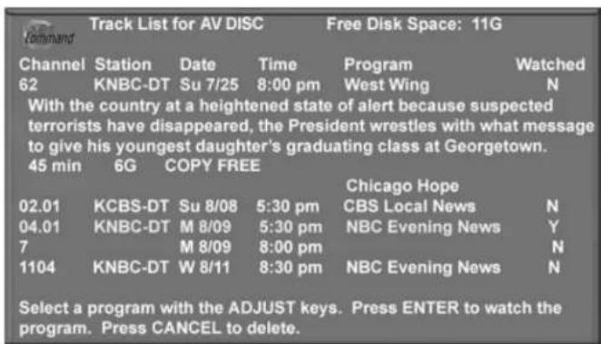 Track List for AV DISC Free Disk Space: 11G Channel Station Date Time Program Watched 62 KNBC-DT Su 7/25 8:00 pm West Wing N With the country at a heightened state of alert because suspected terrorists have disappeared, the President wrestles with what message to give his youngest daughter's graduating class at Georgetown. 45 min 6G COPY FREE Chicago Hope 02.01 KCBS-DT Su 8/08 5:30 pm CBS Local News N 04.01 KNBC-DT M 8/09 5:30 pm NBC Evening News Y 7 M 8/09 8:00 pm N 1104 KNBC-DT W 8/11 8:30 pm NBC Evening News N Select a program with the ADJUST keys. Press ENTER to watch the program. Press CANCEL to delete.