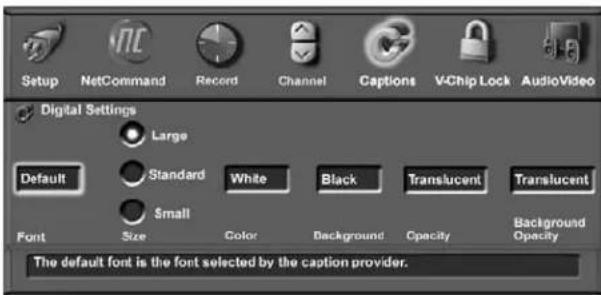 Setup NetCommand Record Channel Captions VChip Lock AudioVideo Digital Settings Large Default Standard White Black Translucent Translucent Small Font Size Color Background Opacity Background Opacity The default font is the font selected by the caption provider.
