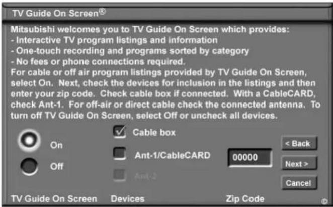TV Guide On Screen® Mitsubishi welcomes you to TV Guide On Screen which provides: - Interactive TV program listings and information - One-touch recording and programs sorted by category - No fees or phone connections required. For cable or off air program listings provided by TV Guide On Screen, select On. Next, check the devices for inclusion in the listings and then enter your zip code. Check cable box if connected. With a CableCARD, check Ant-1. For off-air or direct cable check the connected antenna. To turn off TV Guide On Screen, select Off or uncheck all devices. Cable box Ant-1/CableCARD 00000 < Back Next > Cancel On Off Ant-2 TV Guide On Screen Devices Zip Code ©