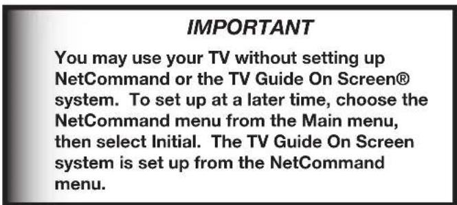 IMPORTANT You may use your TV without setting up NetCommand or the TV Guide On Screen® system. To set up at a later time, choose the NetCommand menu from the Main menu, then select Initial. The TV Guide On Screen system is set up from the NetCommand menu.
