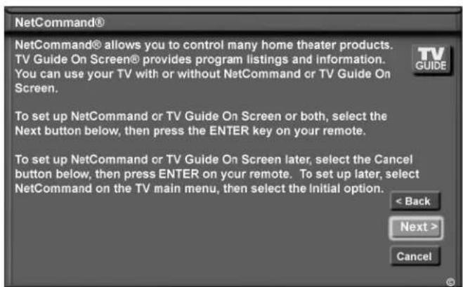 NetCommand® NetCommand® allows you to control many home theater products. TV Guide On Screen® provides program listings and information. You can use your TV with or without NetCommand or TV Guide On Screen. To set up NetCommand or TV Guide On Screen or both, select the Next button below, then press the ENTER key on your remote. To set up NetCommand or TV Guide On Screen later, select the Cancel button below, then press ENTER on your remote. To set up later, select NetCommand on the TV main menu, then select the Initial option. < Back Next > Cancel