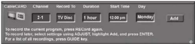 CableCARD Channel Record To Duration Start Time Day 2-1 TV Disc 1 hour 12:00 pm Monday Add To record the current program, press RECORD again. To record later, select settings using ADJUST, highlight Add, and press ENTER. For a list of all recordings, press GUIDE key.
