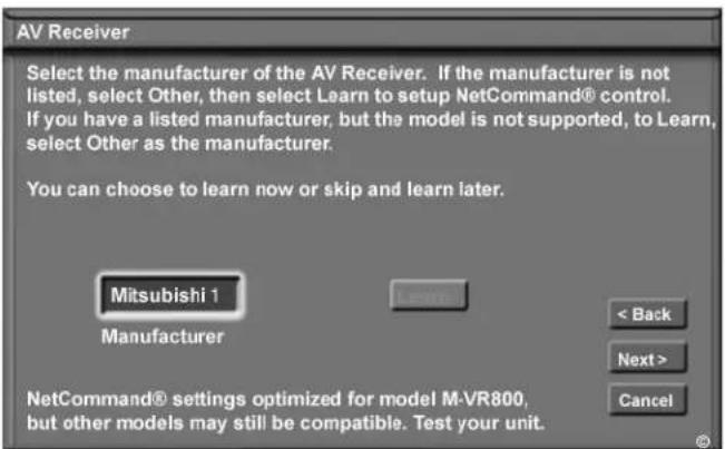 AV Receiver Select the manufacturer of the AV Receiver. If the manufacturer is not listed, select Other, then select Learn to setup NetCommand® control. If you have a listed manufacturer, but the model is not supported, to Learn, select Other as the manufacturer. You can choose to learn now or skip and learn later. Mitsubishi 1 Manufacturer < Back Next > Cancel NetCommand® settings optimized for model M-VR800, but other models may still be compatible. Test your unit.