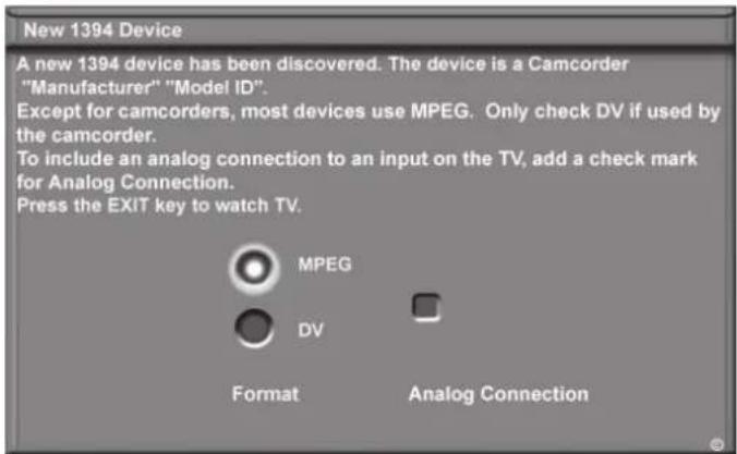 New 1394 Device A new 1394 device has been discovered. The device is a Camcorder "Manufacturer" "Model ID". Except for camcorders, most devices use MPEG. Only check DV if used by the camcorder. To include an analog connection to an input on the TV, add a check mark for Analog Connection. Press the EXIT key to watch TV. MPEG DV Format Analog Connection