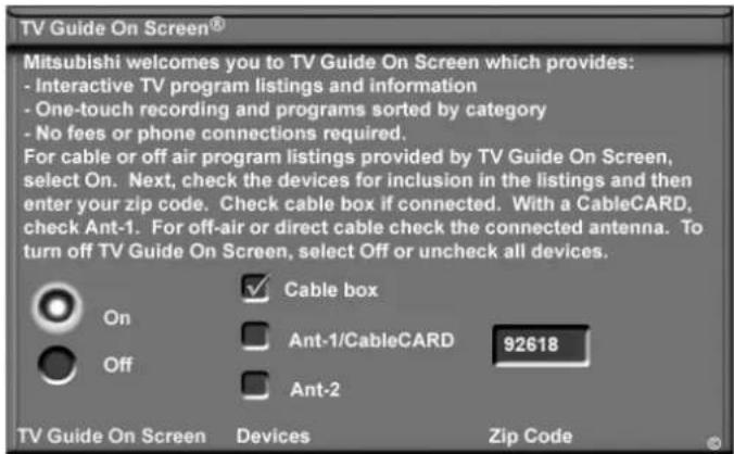TV Guide On Screen® Mitsubishi welcomes you to TV Guide On Screen which provides: - Interactive TV program listings and information - One-touch recording and programs sorted by category - No fees or phone connections required. For cable or off air program listings provided by TV Guide On Screen, select On. Next, check the devices for inclusion in the listings and then enter your zip code. Check cable box if connected. With a CableCARD, check Ant-1. For off-air or direct cable check the connected antenna. To turn off TV Guide On Screen, select Off or uncheck all devices. Cable box Ant-1/CableCARD 92618 Ant-2 TV Guide On Screen Devices Zip Code