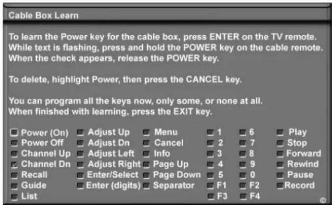 Cable Box Learn To learn the Power key for the cable box, press ENTER on the TV remote. While text is flashing, press and hold the POWER key on the cable remote. When the check appears, release the POWER key. To delete, highlight Power, then press the CANCEL key. You can program all the keys now, only some, or none at all. When finished with learning, press the EXIT key. Power (On) Adjust Up Menu 1 6 Play Power Off Adjust Dn Cancel 2 7 Stop Channel Up Adjust Left Info 3 8 Forward Channel Dn Adjust Right Page Up 4 9 Rewind Recall Enter/Select Page Down 5 0 Pause Guide Enter (digits) Separator F1 F2 Record List F3 F4
