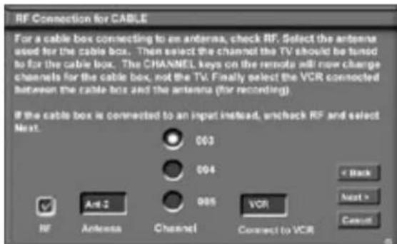 RF Connection for CABLE For a cable box connecting to an antenna, check RF. Select the antenna used for the cable box. Then select the channel the TV should be tuned to for the cable box. The CHANNEL keys on the remote will now charge channels for the cable box, not the TV. Finally select the VCR connected between the cable box and the antenna (for recording) If the cable box is connected to an input instead, uncheck RF and select Next. 003 004 005 Ant-2 RF Antenna Channel VCR Connect to VCR < Back Next > Cancel