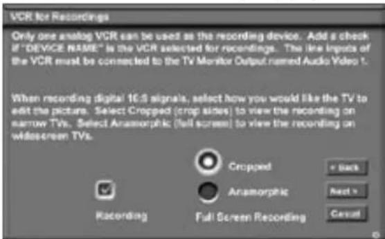 VCR for Recordings Only one analog VCR can be used as the recording device. Add a check if "DEVICE NAME" is the VCR selected for recordings. The line inputs of the VCR must be connected to the TV Monitor Output named Audio Video 1. When recording digital 16.3 signals, select how you would like the TV to edit the picture. Select Cropped (crop sides) to view the recording on narrow TVs. Select Anamorphic (full screen) to view the recording on wide-screen TVs. Cropped Anamorphic + Back Next > Cesual